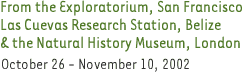 From the Exploratorium, San Francisco, Las Cuevas Research Station, Belize & the Natural History Museum, London. October 26-November 10, 2002.